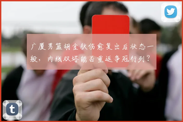 广厦男篮胡金秋伤愈复出后状态一般，内线双塔能否重返争冠行列？