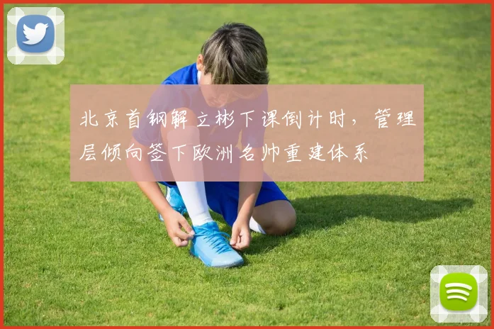 北京首钢解立彬下课倒计时，管理层倾向签下欧洲名帅重建体系