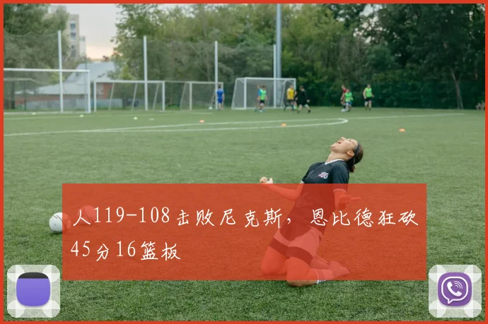 人119-108击败尼克斯，恩比德狂砍45分16篮板