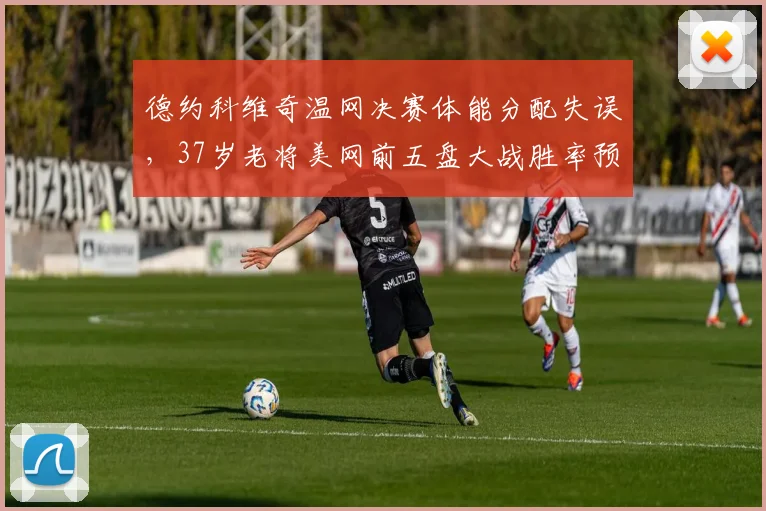 德约科维奇温网决赛体能分配失误，37岁老将美网前五盘大战胜率预测降至45%