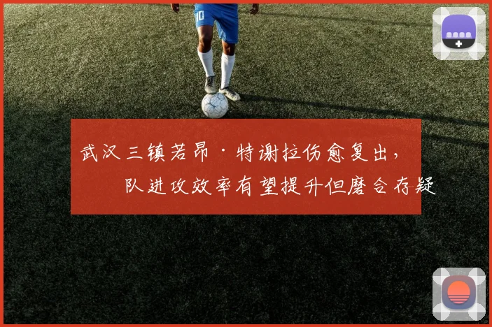 武汉三镇若昂·特谢拉伤愈复出，球队进攻效率有望提升但磨合存疑？