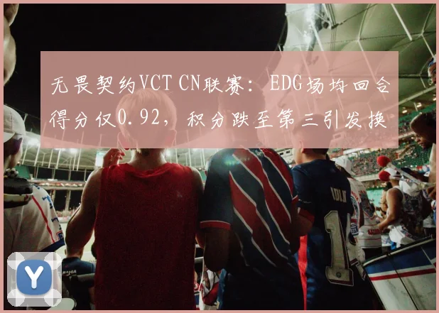 无畏契约VCT CN联赛：EDG场均回合得分仅0.92，积分跌至第三引发换帅呼声