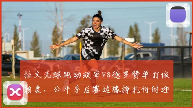 拉文无球跑动效率vs德罗赞单打依赖度，公牛季后赛边缘挣扎何时迎来转折？